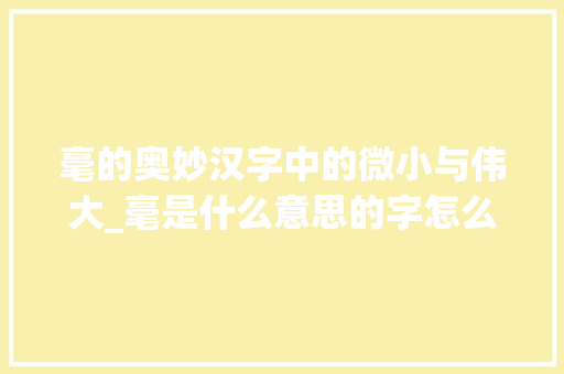 毫的奥妙汉字中的微小与伟大_毫是什么意思的字怎么写  第1张