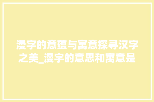 漫字的意蕴与寓意探寻汉字之美_漫字的意思和寓意是什么