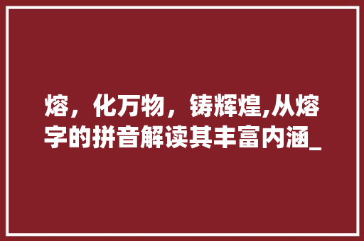熔,化万物,铸辉煌,从熔字的拼音解读其丰富内涵_熔字的拼音是什么意思啊 第1张 熔,化万物,铸辉煌,从熔字的拼音解读其丰富内涵_熔字的拼音是什么意思啊 第1张