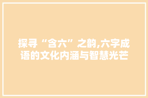 探寻“含六”之韵,六字成语的文化内涵与智慧光芒
