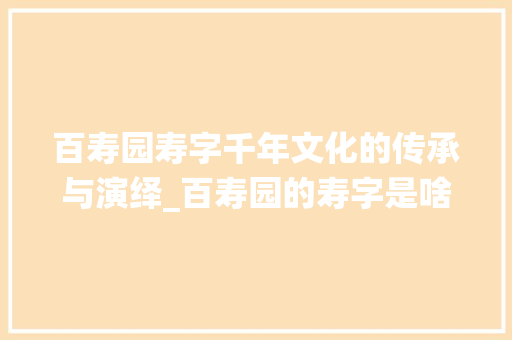 百寿园寿字千年文化的传承与演绎_百寿园的寿字是啥意思  第1张