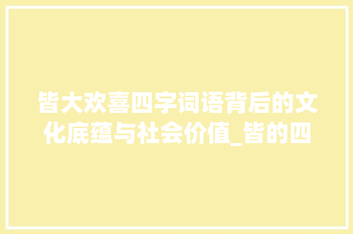 皆大欢喜四字词语背后的文化底蕴与社会价值_皆的四字词语和意思