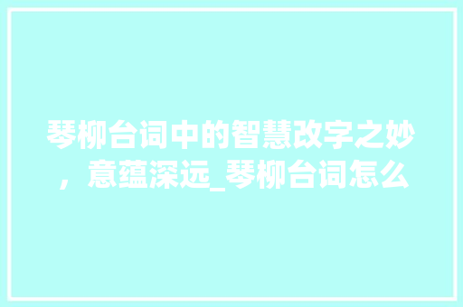 琴柳台词中的智慧改字之妙,意蕴深远_琴柳台词怎么改字的意思