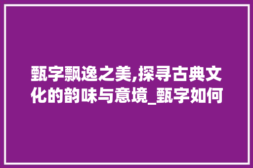 甄字飘逸之美,探寻古典文化的韵味与意境_甄字如何写飘逸的意思呢