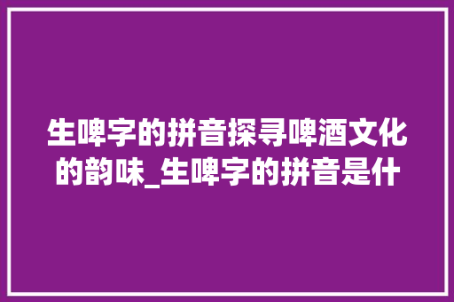 生啤字的拼音探寻啤酒文化的韵味_生啤字的拼音是什么意思  第1张
