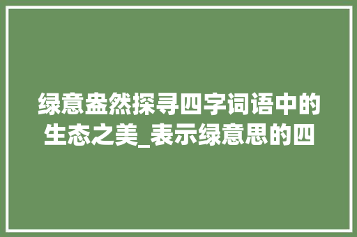 绿意盎然探寻四字词语中的生态之美_表示绿意思的四字词语
