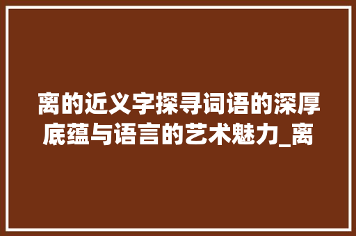 离的近义字探寻词语的深厚底蕴与语言的艺术魅力_离的近义字是什么意思 第1张 离的近义字探寻词语的深厚底蕴与语言的艺术魅力_离的近义字是什么意思 第1张