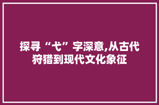 探寻“弋”字深意,从古代狩猎到现代文化象征