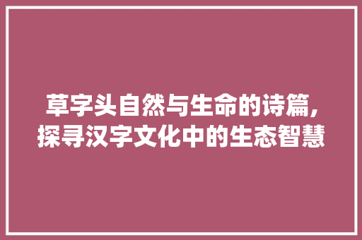 草字头自然与生命的诗篇,探寻汉字文化中的生态智慧_草字头意思的意是什么字