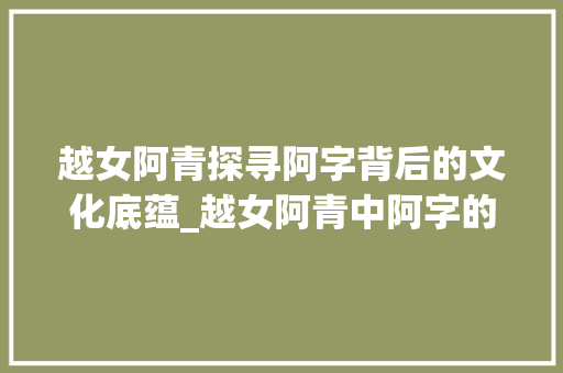 越女阿青探寻阿字背后的文化底蕴_越女阿青中阿字的意思