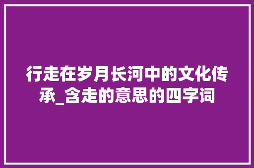 行走在岁月长河中的文化传承_含走的意思的四字词
