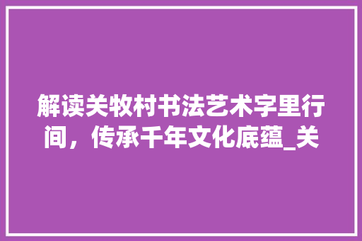 解读关牧村书法艺术字里行间，传承千年文化底蕴_关牧村写的字是什么意思
