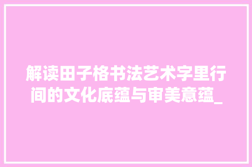 解读田子格书法艺术字里行间的文化底蕴与审美意蕴_田子格写的字是什么意思