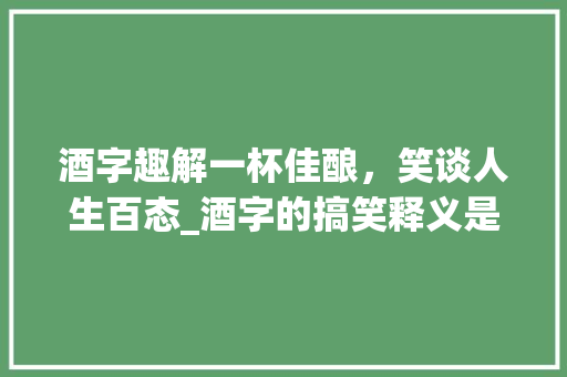 酒字趣解一杯佳酿，笑谈人生百态_酒字的搞笑释义是什么意思