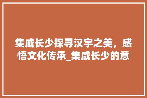 集咸长少探寻汉字之美,感悟文化传承_集咸长少的意思是什么字 第1张 集咸长少探寻汉字之美,感悟文化传承_集咸长少的意思是什么字 第1张