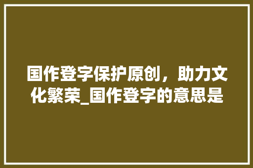 国作登字保护原创,助力文化繁荣_国作登字的意思是什么