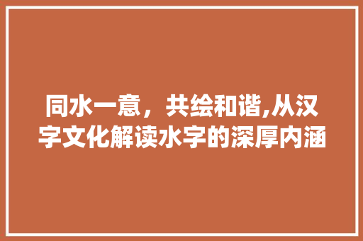 同水一意,共绘和谐,从汉字文化解读水字的深厚内涵_同水一个意思的字